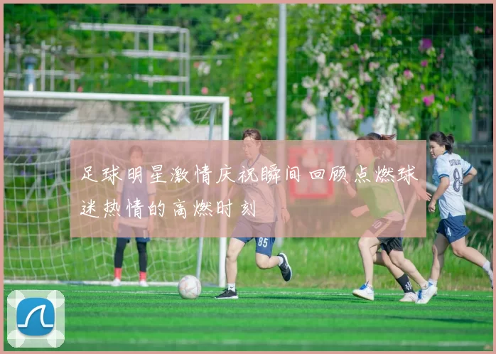 足球明星激情庆祝瞬间回顾点燃球迷热情的高燃时刻