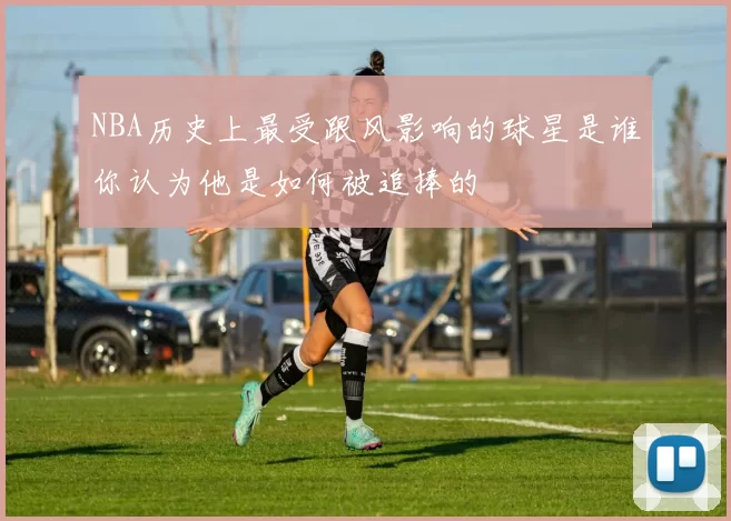 NBA历史上最受跟风影响的球星是谁你认为他是如何被追捧的