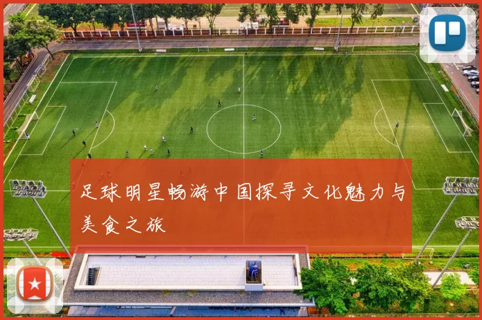 足球明星畅游中国探寻文化魅力与美食之旅