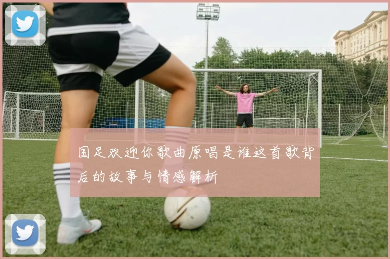 国足欢迎你歌曲原唱是谁这首歌背后的故事与情感解析