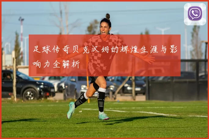足球传奇贝克汉姆的辉煌生涯与影响力全解析